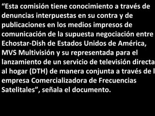 “ Esta comisión tiene conocimiento a través de denuncias interpuestas en su contra y de publicaciones en los medios impresos de comunicación de la supuesta negociación entre Echostar-Dish de Estados Unidos de América, MVS Multivisión y su representada para el lanzamiento de un servicio de televisión directa al hogar (DTH) de manera conjunta a través de la empresa Comercializadora de Frecuencias Satelitales”, señala el documento. 