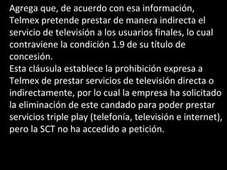 Agrega que, de acuerdo con esa información, Telmex pretende prestar de manera indirecta el servicio de televisión a los usuarios finales, lo cual contraviene la condición 1.9 de su título de concesión.  Esta cláusula establece la prohibición expresa a Telmex de prestar servicios de televisión directa o indirectamente, por lo cual la empresa ha solicitado la eliminación de este candado para poder prestar servicios triple play (telefonía, televisión e internet), pero la SCT no ha accedido a petición.  