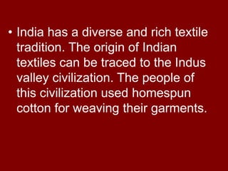 • India has a diverse and rich textile
tradition. The origin of Indian
textiles can be traced to the Indus
valley civilization. The people of
this civilization used homespun
cotton for weaving their garments.
 