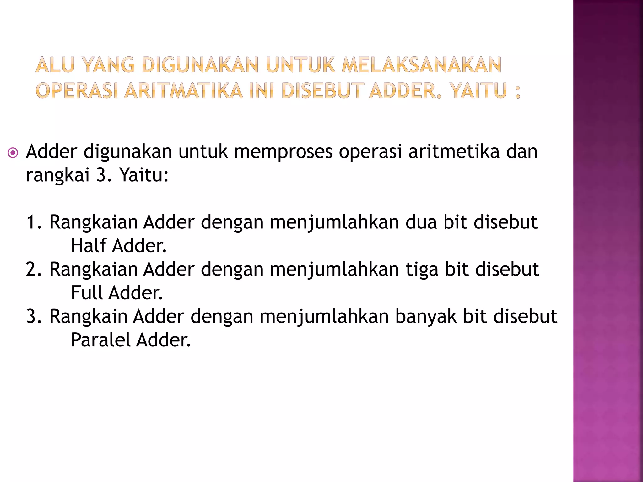  Adder digunakan untuk memproses operasi aritmetika dan
rangkai 3. Yaitu:
1. Rangkaian Adder dengan menjumlahkan dua bit disebut
Half Adder.
2. Rangkaian Adder dengan menjumlahkan tiga bit disebut
Full Adder.
3. Rangkain Adder dengan menjumlahkan banyak bit disebut
Paralel Adder.
 