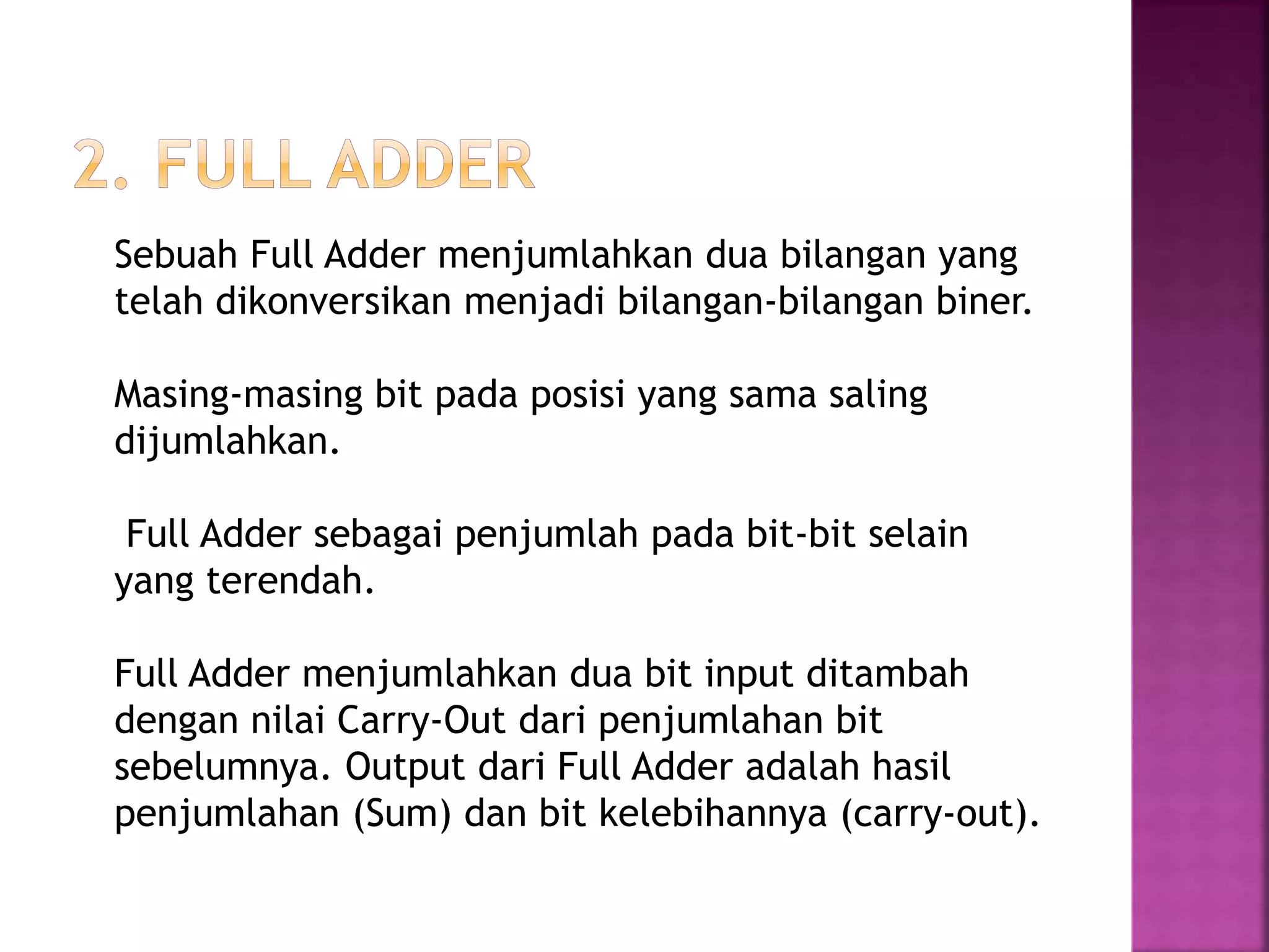 Sebuah Full Adder menjumlahkan dua bilangan yang
telah dikonversikan menjadi bilangan-bilangan biner.
Masing-masing bit pada posisi yang sama saling
dijumlahkan.
Full Adder sebagai penjumlah pada bit-bit selain
yang terendah.
Full Adder menjumlahkan dua bit input ditambah
dengan nilai Carry-Out dari penjumlahan bit
sebelumnya. Output dari Full Adder adalah hasil
penjumlahan (Sum) dan bit kelebihannya (carry-out).
 