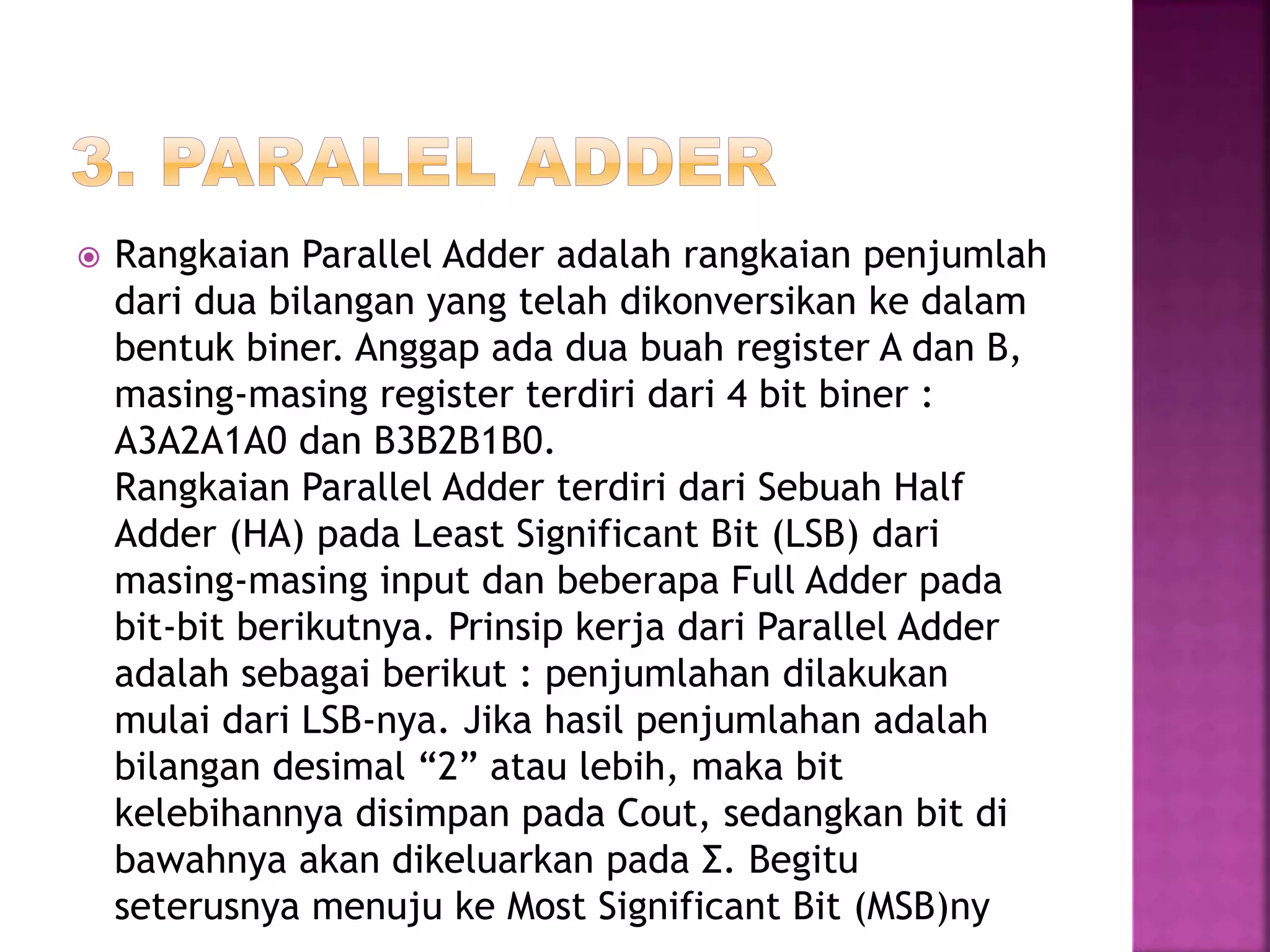  Rangkaian Parallel Adder adalah rangkaian penjumlah
dari dua bilangan yang telah dikonversikan ke dalam
bentuk biner. Anggap ada dua buah register A dan B,
masing-masing register terdiri dari 4 bit biner :
A3A2A1A0 dan B3B2B1B0.
Rangkaian Parallel Adder terdiri dari Sebuah Half
Adder (HA) pada Least Significant Bit (LSB) dari
masing-masing input dan beberapa Full Adder pada
bit-bit berikutnya. Prinsip kerja dari Parallel Adder
adalah sebagai berikut : penjumlahan dilakukan
mulai dari LSB-nya. Jika hasil penjumlahan adalah
bilangan desimal “2” atau lebih, maka bit
kelebihannya disimpan pada Cout, sedangkan bit di
bawahnya akan dikeluarkan pada Σ. Begitu
seterusnya menuju ke Most Significant Bit (MSB)ny
 