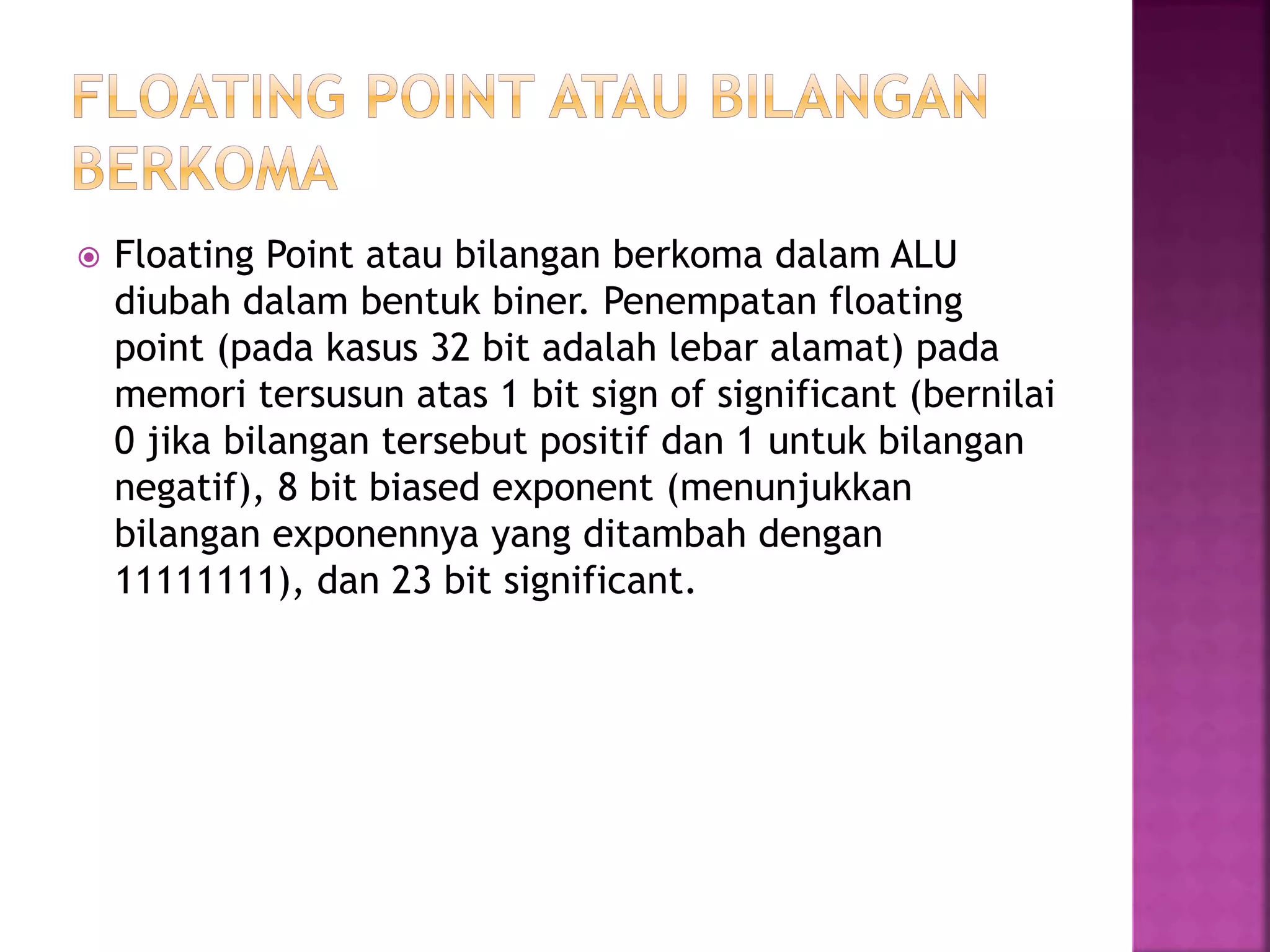  Floating Point atau bilangan berkoma dalam ALU
diubah dalam bentuk biner. Penempatan floating
point (pada kasus 32 bit adalah lebar alamat) pada
memori tersusun atas 1 bit sign of significant (bernilai
0 jika bilangan tersebut positif dan 1 untuk bilangan
negatif), 8 bit biased exponent (menunjukkan
bilangan exponennya yang ditambah dengan
11111111), dan 23 bit significant.
 