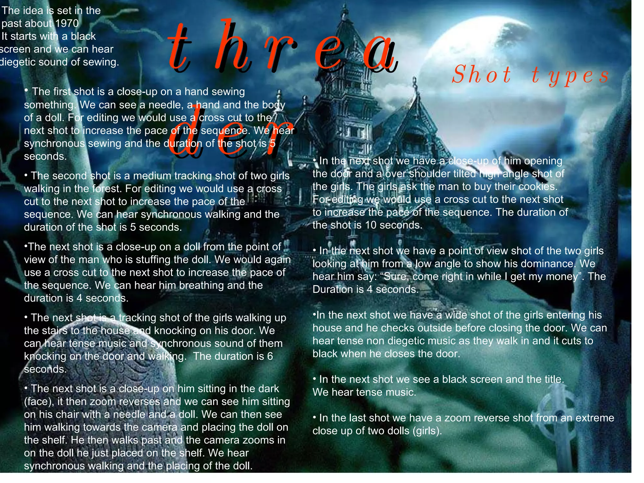 threader The first shot is a close-up on a hand sewing something. We can see a needle, a hand and the body of a doll. For editing we would use a cross cut to the next shot to increase the pace of the sequence. We hear synchronous sewing and the duration of the shot is 5 seconds. The second shot is a medium tracking shot of two girls walking in the forest. For editing we would use a cross cut to the next shot to increase the pace of the sequence. We can hear synchronous walking and the duration of the shot is 5 seconds. The next shot is a close-up on a doll from the point of view of the man who is stuffing the doll. We would again use a cross cut to the next shot to increase the pace of the sequence. We can hear him breathing and the duration is 4 seconds. The next shot is a tracking shot of the girls walking up the stairs to the house and knocking on his door. We can hear tense music and synchronous sound of them knocking on the door and walking.  The duration is 6 seconds.  The next shot is a close-up on him sitting in the dark (face), it then zoom reverses and we can see him sitting on his chair with a needle and a doll. We can then see him walking towards the camera and placing the doll on the shelf. He then walks past and the camera zooms in on the doll he just placed on the shelf. We hear synchronous walking and the placing of the doll.  Shot types In the next shot we have a close-up of him opening  the door and a over shoulder tilted high angle shot of the girls. The girls ask the man to buy their cookies.  For editing we would use a cross cut to the next shot to increase the pace of the sequence. The duration of  the shot is 10 seconds. In the next shot we have a point of view shot of the two girls looking at him from a low angle to show his dominance. We hear him say: “Sure, come right in while I get my money”. The Duration is 4 seconds.  In the next shot we have a wide shot of the girls entering his  house and he checks outside before closing the door. We can  hear tense non diegetic music as they walk in and it cuts to  black when he closes the door. In the next shot we see a black screen and the title.  We hear tense music. In the last shot we have a zoom reverse shot from an extreme close up of two dolls (girls). The idea is set in the past about 1970 It starts with a black  screen and we can hear  diegetic sound of sewing. 