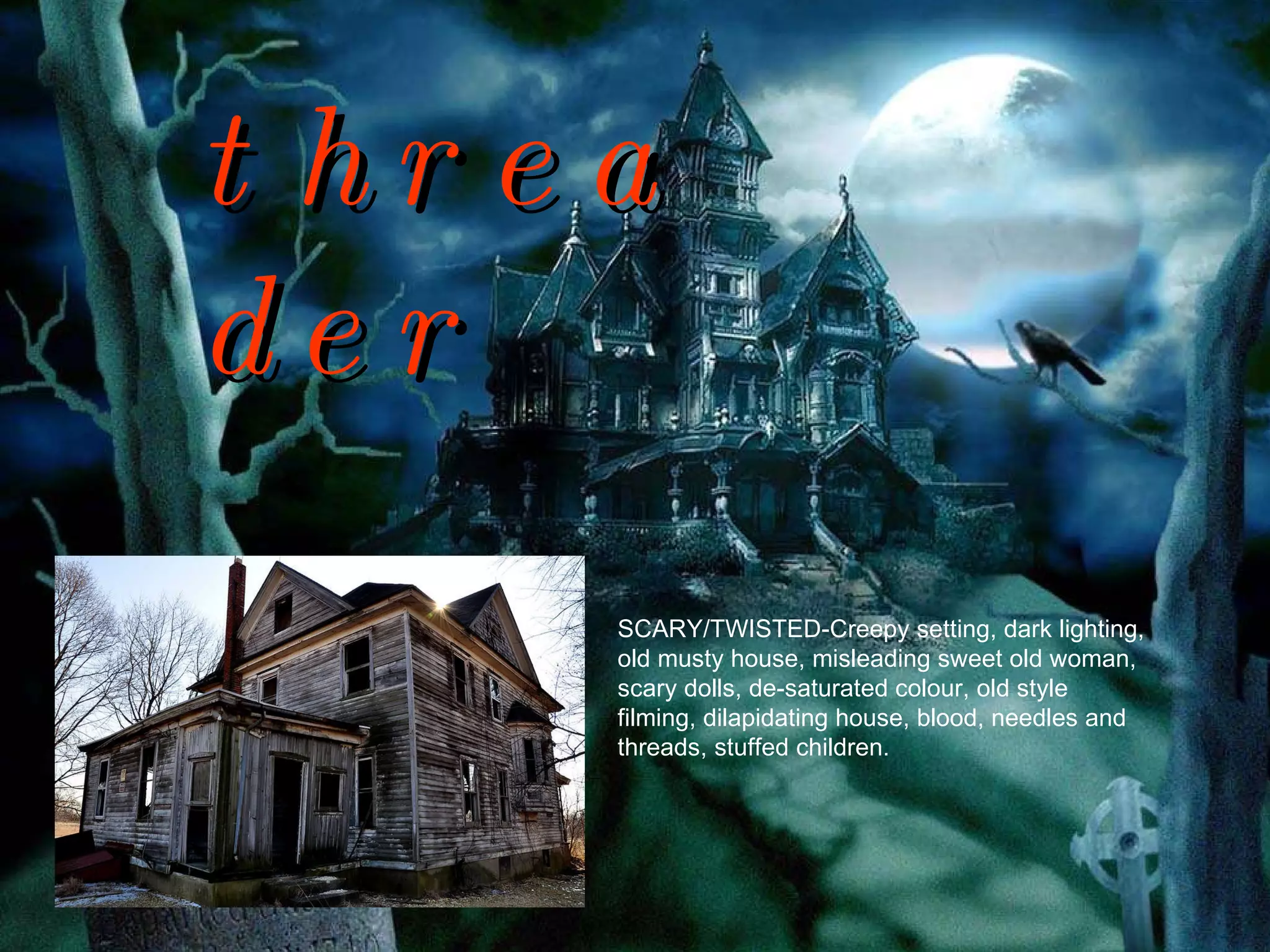 threader SCARY/TWISTED-Creepy setting, dark lighting, old musty house, misleading sweet old woman, scary dolls, de-saturated colour, old style filming, dilapidating house, blood, needles and threads, stuffed children. 