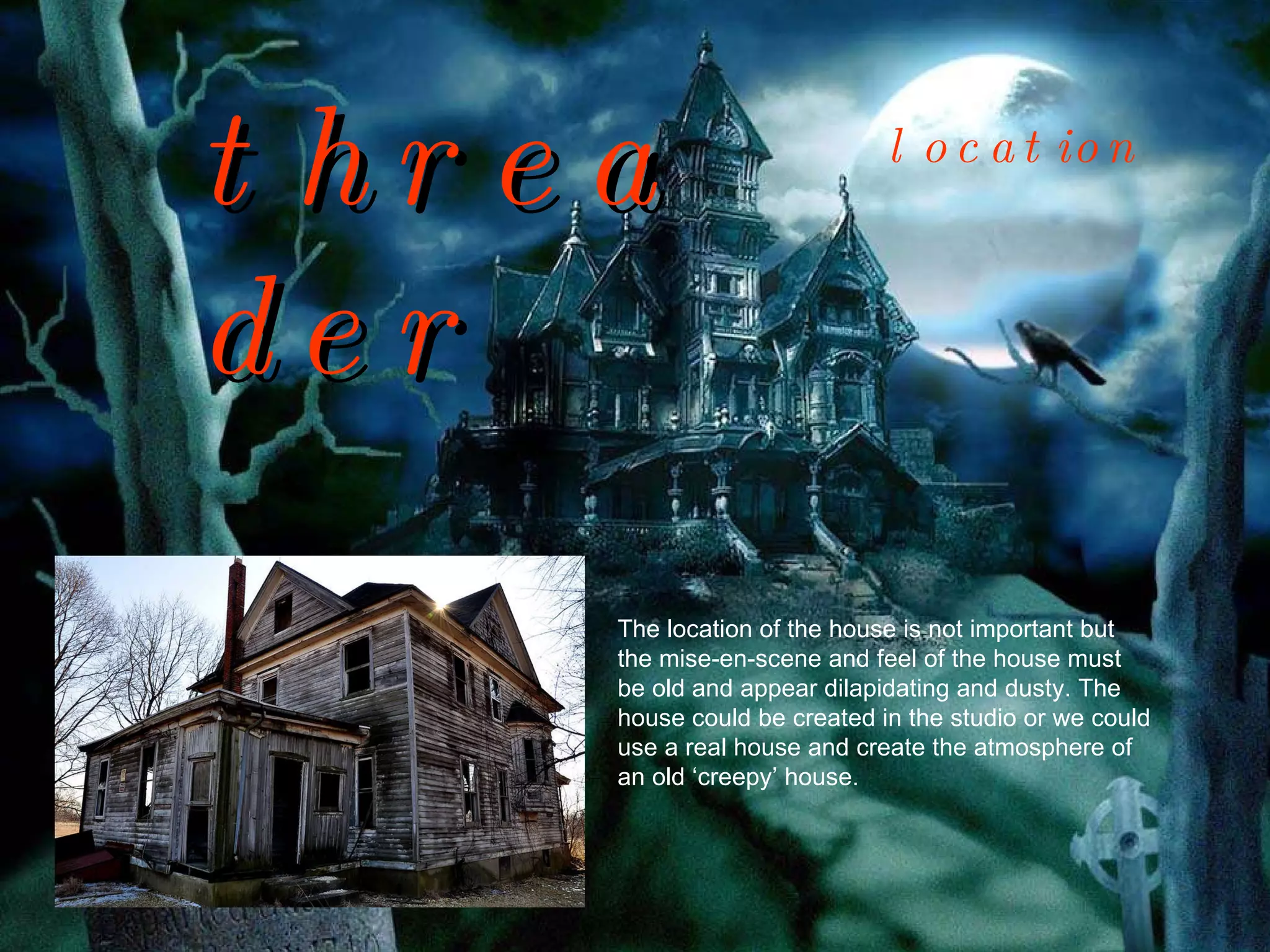 threader The location of the house is not important but the mise-en-scene and feel of the house must be old and appear dilapidating and dusty. The house could be created in the studio or we could use a real house and create the atmosphere of an old ‘creepy’ house.  location 