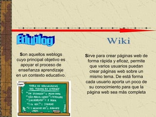 Edublog Wiki S on aquellos weblogs cuyo principal objetivo es apoyar el proceso de enseñanza aprendizaje en un contexto educativo.  S irve para crear páginas web de forma rápida y eficaz ,  permit e  que varios usuarios puedan crear páginas web sobre un mismo tema . D e está forma cada usuario aporta un poco de su conocimiento para que la página web sea más completa 