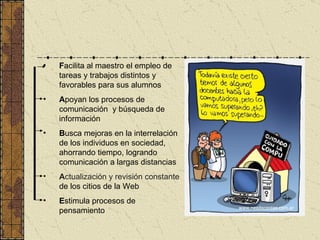 F acilita al maestro el empleo de tareas y trabajos distintos y favorables para sus alumnos A poyan los procesos de comunicación  y búsqueda de información B u sca mejoras en la interrelación de los individuos en sociedad, ahorrando tiempo, logrando comunicación a largas distancias A ctualización y revisión constante   de los citios de la Web E stimula procesos de pensamiento 