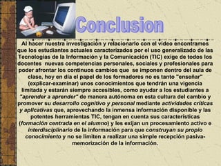 Al hacer nuestra investigación y relacionarlo con el video encontramos que los estudiantes actuales  caracterizad os  por el uso generalizado de las Tecnologías de la Información y la Comunicación (TIC) exige de todos los  docentes  nuevas competencias personales, sociales y profesionales para poder afrontar los continuos cambios que  se  imponen  dentro del aula de clase,  hoy en día el papel de los formadores no es tanto "enseñar" (explicar-examinar) unos conocimientos que tendrán una vigencia limitada y estarán siempre accesibles, como ayudar a los estudiantes a  "aprender a aprender"  de manera autónoma en esta cultura del cambio y promover su  desarrollo cognitivo y personal  mediante  actividades críticas y aplicativas  que, aprovechando la inmensa información disponible y las potentes herramientas TIC, tengan en cuenta sus características ( formación centrada en el alumno ) y les exijan un procesamiento activo e  interdisciplinario  de la información para que c onstruyan su propio conocimiento  y no se limiten a realizar una simple recepción pasiva-memorización de la información . Conclusion 