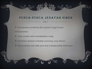 PUNCA-PUNCA JENAYAH SIBER
 Mendapatkan perhatian dan reputasi tinggi kerana
kebijaksanaan.
 Jalan mudah untuk mendapatkan wang
 Membalas dendam terhadap seseorang yang dibenci
 Menyuarakan rasa tidak puas hati terhadap pihak berkenaan
 