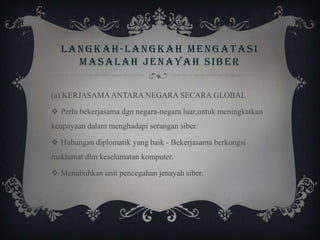 LANGKAH-LANGKAH MENGATASI
MASALAH JENAYAH SIBER
(a) KERJASAMAANTARA NEGARA SECARA GLOBAL
 Perlu bekerjasama dgn negara-negara luar,untuk meningkatkan
keupayaan dalam menghadapi serangan siber.
 Hubungan diplomatik yang baik - Bekerjasama berkongsi
maklumat dlm keselamatan komputer.
 Menubuhkan unit pencegahan jenayah siber.
 