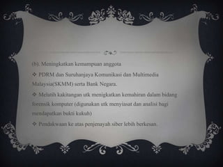 (b). Meningkatkan kemampuan anggota
 PDRM dan Suruhanjaya Komunikasi dan Multimedia
Malaysia(SKMM) serta Bank Negara.
 Melatih kakitangan utk menigkatkan kemahiran dalam bidang
forensik komputer (digunakan utk menyiasat dan analisi bagi
mendapatkan bukti kukuh)
 Pendakwaan ke atas penjenayah siber lebih berkesan.
 