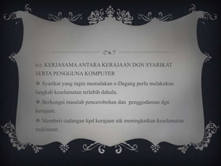 (c). KERJASAMA ANTARA KERAJAAN DGN SYARIKAT
SERTA PENGGUNA KOMPUTER
 Syarikat yang ingin memulakan e-Dagang perlu melakukan
langkah keselamatan terlebih dahulu.
 Berkongsi masalah pencerobohan dan penggodaman dgn
kerajaan.
 Memberi cadangan kpd kerajaan utk meningkatkan keselamatan
maklumat.
 