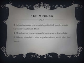 KESIMPULAN
 Sebagai pengguna internet,kita haruslah bijak menilai sesuatu
keputusan yang hendak dibuat.
 Memahami cara menggunakan laman sesawang dengan betul.
 Tidak terlalu terbuka dalam pergaulan seharian antara lelaki dan
wanita.
 