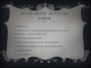 JENIS-JENIS JENAYAH
SIBER
 PENIPUAN
 KEROSAKAN ATAU PENGUBAHSUAIAN KE ATAS
PROGRAM / DATA KOMPUTER
 KECURIAN MAKLUMAT
 CAPAIAN TIDAK SAH KE ATAS SISTEM
 MENYALIN PERISIAN SECARA TIDAK SAH
 PENGINTIPAN
 JUDI SIBER
 