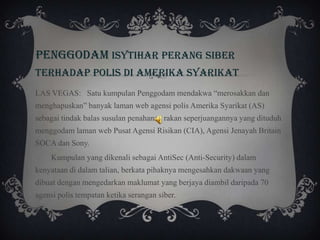 PENGGODAM ISYTIHAR PERANG SIBER
TERHADAP POLIS DI amerika syarikat
LAS VEGAS: Satu kumpulan Penggodam mendakwa “merosakkan dan
menghapuskan” banyak laman web agensi polis Amerika Syarikat (AS)
sebagai tindak balas susulan penahanan rakan seperjuangannya yang dituduh
menggodam laman web Pusat Agensi Risikan (CIA), Agensi Jenayah Britain
SOCA dan Sony.
Kumpulan yang dikenali sebagai AntiSec (Anti-Security) dalam
kenyataan di dalam talian, berkata pihaknya mengesahkan dakwaan yang
dibuat dengan mengedarkan maklumat yang berjaya diambil daripada 70
agensi polis tempatan ketika serangan siber.
 