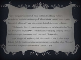 “Kami mengedarkan sejumlah besar maklumat sulit yang pastinya
memalukan, menimbulkan kesangsian dan membukti bahawa mereka (polis)
bersalah di sekitar AS,” kata satu pesanan daripada kumpulan berkenaan.
“Tindakan ini diambil atas semangat perjuangan terhadap defendan Topiary
dan Anonymous PayPal LOIC, serta banduan politik yang lain yang terpaksa
berdepan dengan sistem mahkamah yang rosak,” katanya lagi.
Awal minggu ini, banduan politik iaitu remaja berusia 18 tahun warga
Britain, Jack Davis dipercayai penggodam dengan nama dalam talian “Topiary”
dibenarkan ikat jamin oleh mahkamah London. – AFP
 