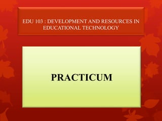 EDU 103 : DEVELOPMENT AND RESOURCES IN
EDUCATIONAL TECHNOLOGY
PRACTICUM
 