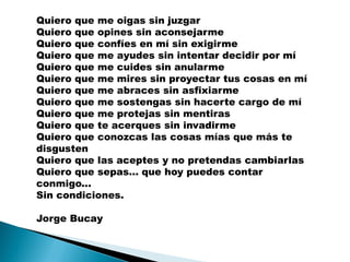 Quiero que me oigas sin juzgar
Quiero que opines sin aconsejarme
Quiero que confíes en mí sin exigirme
Quiero que me ayudes sin intentar decidir por mí
Quiero que me cuides sin anularme
Quiero que me mires sin proyectar tus cosas en mí
Quiero que me abraces sin asfixiarme
Quiero que me sostengas sin hacerte cargo de mí
Quiero que me protejas sin mentiras
Quiero que te acerques sin invadirme
Quiero que conozcas las cosas mías que más te
disgusten
Quiero que las aceptes y no pretendas cambiarlas
Quiero que sepas... que hoy puedes contar
conmigo...
Sin condiciones.

Jorge Bucay
 