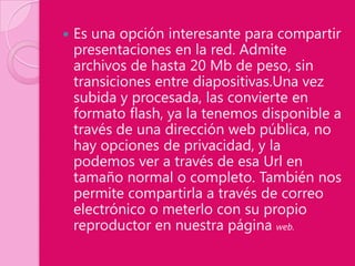    Es una opción interesante para compartir
    presentaciones en la red. Admite
    archivos de hasta 20 Mb de peso, sin
    transiciones entre diapositivas.Una vez
    subida y procesada, las convierte en
    formato flash, ya la tenemos disponible a
    través de una dirección web pública, no
    hay opciones de privacidad, y la
    podemos ver a través de esa Url en
    tamaño normal o completo. También nos
    permite compartirla a través de correo
    electrónico o meterlo con su propio
    reproductor en nuestra página web.
 