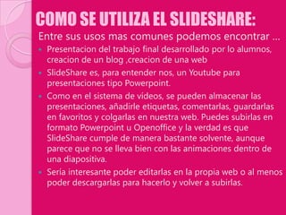 COMO SE UTILIZA EL SLIDESHARE:
Entre sus usos mas comunes podemos encontrar …
 Presentacion del trabajo final desarrollado por lo alumnos,
  creacion de un blog ,creacion de una web
 SlideShare es, para entender nos, un Youtube para
  presentaciones tipo Powerpoint.
 Como en el sistema de vídeos, se pueden almacenar las
  presentaciones, añadirle etiquetas, comentarlas, guardarlas
  en favoritos y colgarlas en nuestra web. Puedes subirlas en
  formato Powerpoint u Openoffice y la verdad es que
  SlideShare cumple de manera bastante solvente, aunque
  parece que no se lleva bien con las animaciones dentro de
  una diapositiva.
 Sería interesante poder editarlas en la propia web o al menos
  poder descargarlas para hacerlo y volver a subirlas.
 