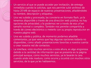    Un servicio al que se puede acceder por invitación, de entrega
    inmediata cuando la solicitas, que nos permite subir archivos de
    hasta 20 MB de espacio de nuestras presentaciones, añadiéndoles
    su nombre, descripción y etiquetas.
   Una vez subida y procesada, las convierte en formato flash, ya la
    tenemos disponible a través de una dirección web pública, no hay
    opciones de privacidad, y la podemos ver a través de esa url en
    tamaño normal o completo. También nos permite compartirla a
    través de correo electrónico o meterlo con su propio reproductor en
    nuestra página web.
   Una vez subida y pública, de momento podemos añadirle
    comentarios, ya que vemos que hay algunas opciones todavía no
    disponibles, como añadir presentaciones favoritas a nuestra cuenta
    o crear nuestra red de contactos.
   La interface, visto muchos servicios a esta altura, es algo engorrosa
    debido a la cantidad de información que se presenta en la página
    principal aunque, como muchos servicios, ya le lavarán la cara
    cuando ande más maduro, como ocurre y ocurrirá con muchos otros
    servicios, de la que ya les hablaremos.
 