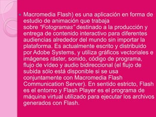    Macromedia Flash) es una aplicación en forma de
    estudio de animación que trabaja
    sobre “Fotogramas” destinado a la producción y
    entrega de contenido interactivo para diferentes
    audiencias alrededor del mundo sin importar la
    plataforma. Es actualmente escrito y distribuido
    por Adobe Systems, y utiliza gráficos vectoriales e
    imágenes ráster, sonido, código de programa,
    flujo de vídeo y audio bidireccional (el flujo de
    subida sólo está disponible si se usa
    conjuntamente con Macromedia Flash
    Communication Server). En sentido estricto, Flash
    es el entorno y Flash Player es el programa de
    máquina virtual utilizado para ejecutar los archivos
    generados con Flash.
 