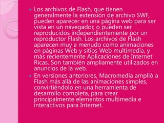  Los archivos de Flash, que tienen
  generalmente la extensión de archivo SWF,
  pueden aparecer en una página web para ser
  vista en un navegador, o pueden ser
  reproducidos independientemente por un
  reproductor Flash. Los archivos de Flash
  aparecen muy a menudo como animaciones
  en páginas Web y sitios Web multimedia, y
  más recientemente Aplicaciones de Internet
  Ricas. Son también ampliamente utilizados en
  anuncios de la web.
 En versiones anteriores, Macromedia amplió a
  Flash más allá de las animaciones simples,
  convirtiéndolo en una herramienta de
  desarrollo completa, para crear
  principalmente elementos multimedia e
  interactivos para Internet.
 