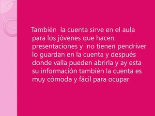 También la cuenta sirve en el aula
para los jóvenes que hacen
presentaciones y no tienen pendriver
lo guardan en la cuenta y después
donde valla pueden abrirla y ay esta
su información también la cuenta es
muy cómoda y fácil para ocupar
 