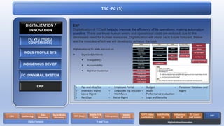 TSC -FC (S)
ERP
Digitalization of FC will helps to improve the efficiency of its operations, making automation
possible. There are fewer human errors and operational costs are reduced, due to the
decreased need for human resources. Digitalization will assist us in future forecast. Below
are the modules which we will develop to achieve the task
Digitalization of FCs indls and acct sys
 Expected dividends
 Transparency
 Accountability
 Mgmt or modernize
• Pay and allce Sys
• Inventory Mgmt
• Leave Mgmt
• Rect Sys
• Employee Portal
• Employee Trg and Dev
• Workflows
• Docus Mgmt
• Budget
• Audit
• Performance evaluation
• Logs and Security
• Pensioner Database and
Mgmt
FC VTC (VIDEO
CONFERENCE)
INDLS PROFILE SYS
INDIGENOUS DEV DF
FC (OWN)MAIL SYSTEM
ERP
DIGITALIZATION /
INNOVATION
Digital Forensic
CDR Geofencing
Data
Recovery
Social Media
Discovery
Tr and Trace
RAT (bug)
Mobile Tr &
Trace IVAS system NADRA
VERISYS
Digitalization/Innovation
FC VTC video
conference
Indls Profile
Sys
Indigenous
Dev DF
FC (own)
mail system
ERP
 