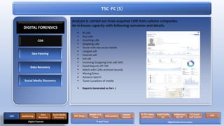 Analysis is carried out from acquired CDR from cellular companies.
An in-house capacity with following outcomes and details.
 Ni calls
 Day Calls
 Incoming calls
 Outgoing calls
 Tower with site sector details
 Longest call
 Internet call
 Intl call
 Incoming/ Outgoing intel call/ SMS
 Detail Reports Of CDR
 Match with CDRs archived records
 Missing Dates
 Advance Search
 Tower Locations of mobile
 Reports Generated so for= 7
TSC -FC (S)
CDR
Geo Fencing
Data Recovery
Social Media Discovery
DIGITAL FORENSICS
Digital Forensic
CDR Geofencing
Data
Recovery
Social Media
Discovery
Tr and Trace
RAT (bug)
Mobile Tr &
Trace IVAS system NADRA
VERISYS
Digitalization/Innovation
FC VTC video
conference
Indls Profile
Sys
Indigenous
Dev DF
FC (own)
mail system
ERP
 