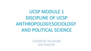 UCSP MODULE 1
DISCIPLINE OF UCSP
ANTHROPOLOGY,SOCIOLOGY
AND POLITICAL SCIENCE
ULYSSES M. VILLAFLOR
SHS TEACHER
 