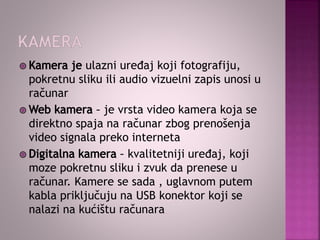ulazni uređaj koji fotografiju,
pokretnu sliku ili audio vizuelni zapis unosi u
računar
je vrsta video kamera koja se
direktno spaja na računar zbog prenošenja
video signala preko interneta
kvalitetniji uređaj, koji
moze pokretnu sliku i zvuk da prenese u
računar. Kamere se sada , uglavnom putem
kabla priključuju na USB konektor koji se
nalazi na kućištu računara
 