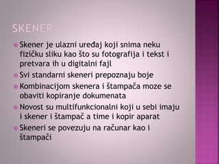  Skener je ulazni uređaj koji snima neku
fizičku sliku kao što su fotografija i tekst i
pretvara ih u digitalni fajl
 Svi standarni skeneri prepoznaju boje
 Kombinacijom skenera i štampača moze se
obaviti kopiranje dokumenata
 Novost su multifunkcionalni koji u sebi imaju
i skener i štampač a time i kopir aparat
 Skeneri se povezuju na računar kao i
štampači
 