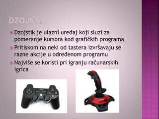  Dzojstik je ulazni uređaj koji sluzi za
pomeranje kursora kod grafičkih programa
 Pritiskom na neki od tastera izvršavaju se
razne akcije u određenom programu
 Najviše se koristi pri igranju računarskih
igrica
 