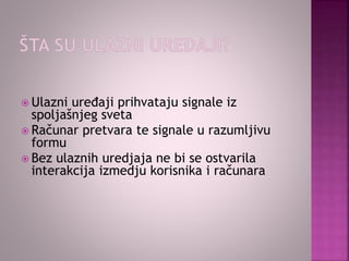  Ulazni uređaji prihvataju signale iz
spoljašnjeg sveta
 Računar pretvara te signale u razumljivu
formu
 Bez ulaznih uredjaja ne bi se ostvarila
interakcija izmedju korisnika i računara
 