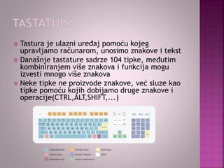  Tastura je ulazni uređaj pomoću kojeg
upravljamo računarom, unosimo znakove i tekst
 Današnje tastature sadrze 104 tipke, međutim
kombiniranjem više znakova i funkcija mogu
izvesti mnogo više znakova
 Neke tipke ne proizvode znakove, već sluze kao
tipke pomoću kojih dobijamo druge znakove i
operacije(CTRL,ALT,SHIFT,...)
 