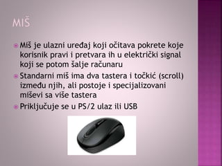  Miš je ulazni uređaj koji očitava pokrete koje
korisnik pravi i pretvara ih u električki signal
koji se potom šalje računaru
 Standarni miš ima dva tastera i točkić (scroll)
između njih, ali postoje i specijalizovani
miševi sa više tastera
 Priključuje se u PS/2 ulaz ili USB
 