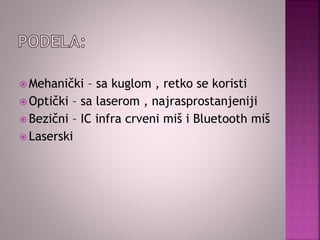  Mehanički – sa kuglom , retko se koristi
 Optički – sa laserom , najrasprostanjeniji
 Bezični – IC infra crveni miš i Bluetooth miš
 Laserski
 