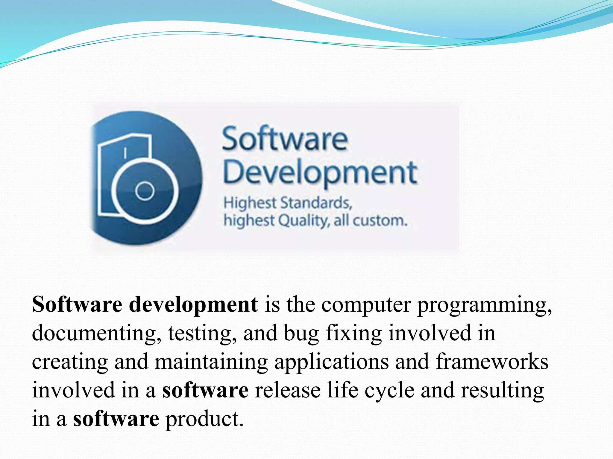 Software development is the computer programming,
documenting, testing, and bug fixing involved in
creating and maintaining applications and frameworks
involved in a software release life cycle and resulting
in a software product.
 