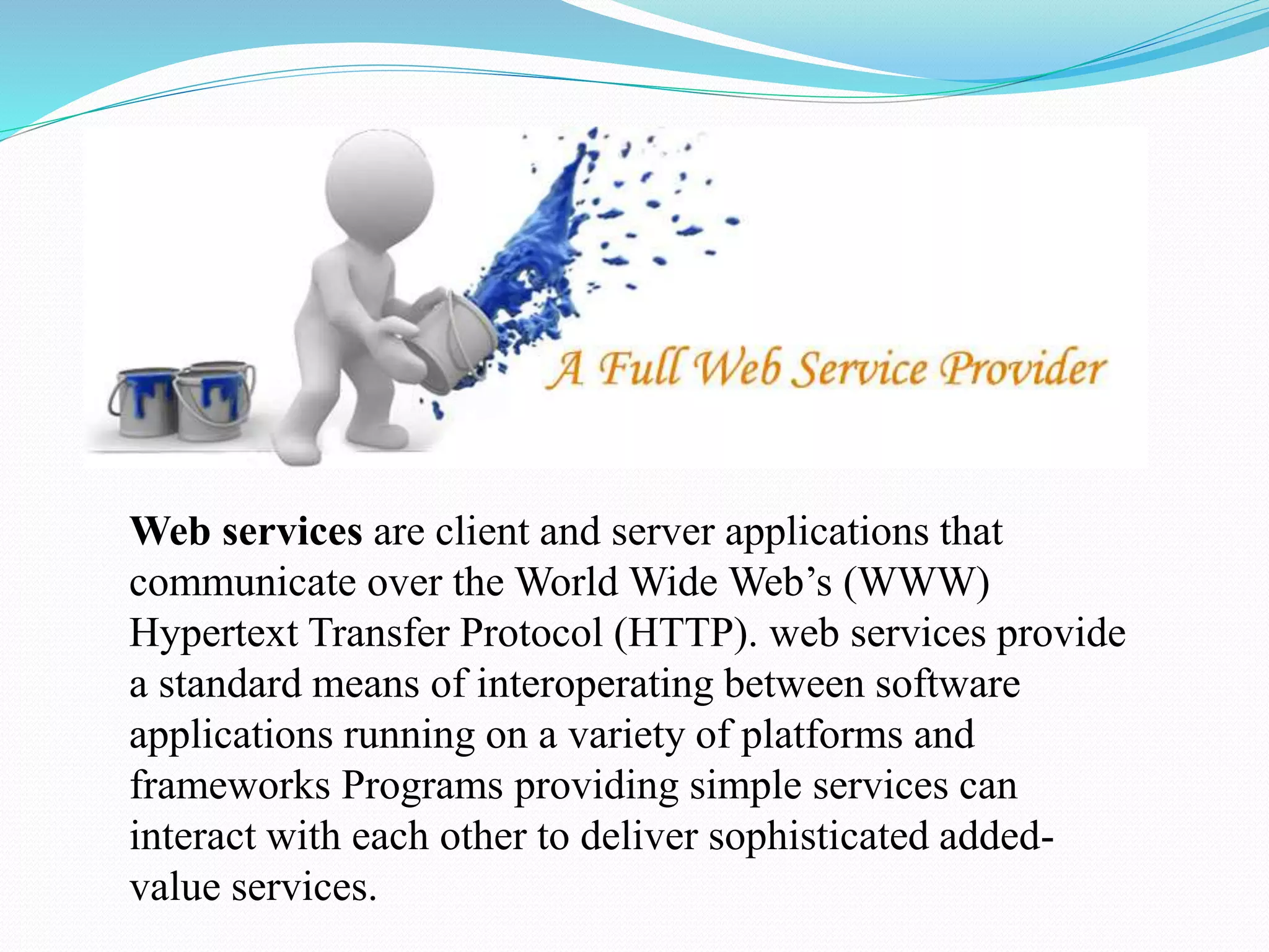 Web services are client and server applications that
communicate over the World Wide Web’s (WWW)
Hypertext Transfer Protocol (HTTP). web services provide
a standard means of interoperating between software
applications running on a variety of platforms and
frameworks Programs providing simple services can
interact with each other to deliver sophisticated added-
value services.
 