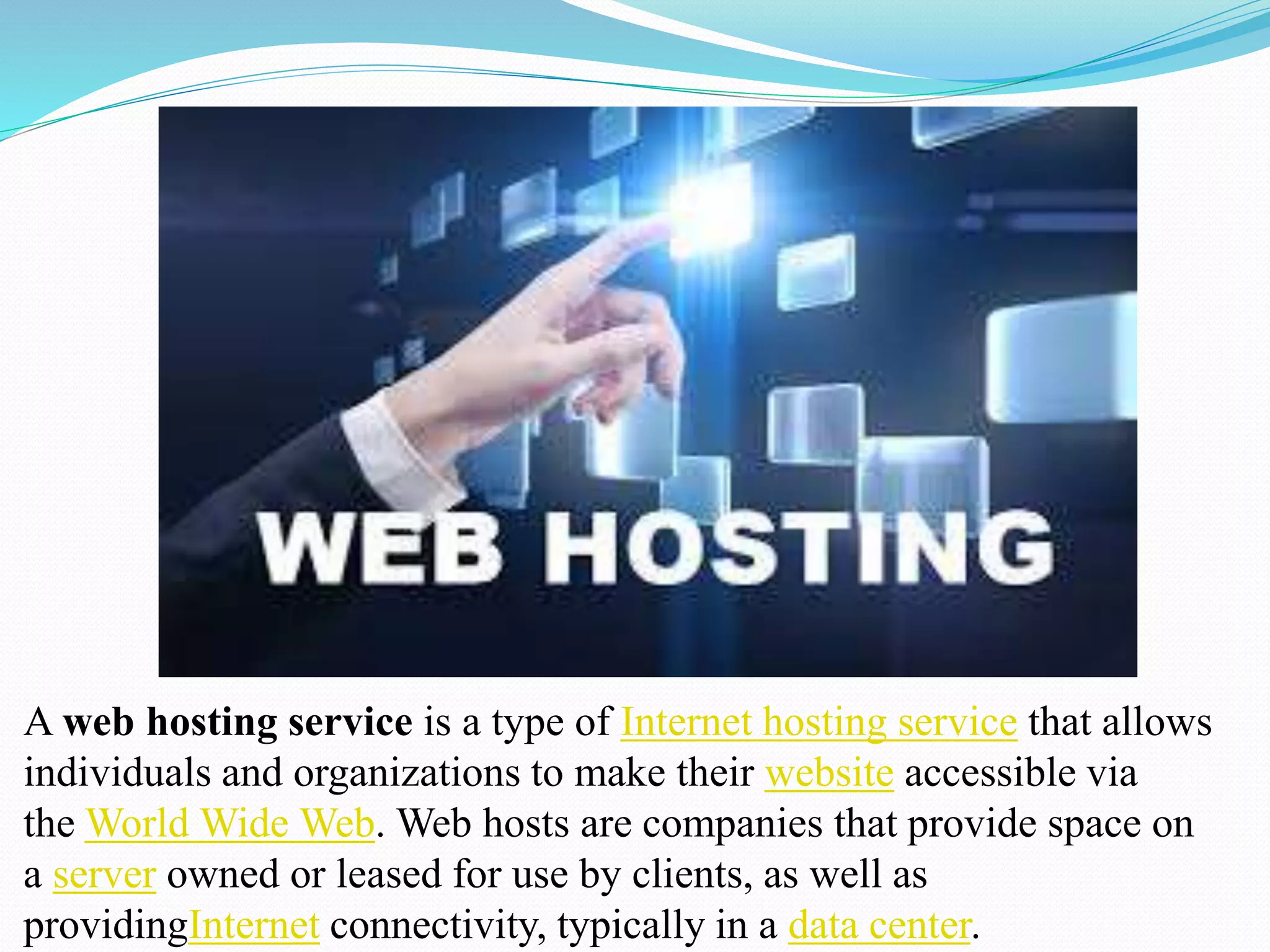 A web hosting service is a type of Internet hosting service that allows
individuals and organizations to make their website accessible via
the World Wide Web. Web hosts are companies that provide space on
a server owned or leased for use by clients, as well as
providingInternet connectivity, typically in a data center.
 