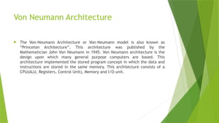 Von Neumann Architecture
 The Von-Neumann Architecture or Von-Neumann model is also known as
“Princeton Architecture”. This architecture was published by the
Mathematician John Von Neumann in 1945. Von Neumann architecture is the
design upon which many general purpose computers are based. This
architecture implemented the stored program concept in which the data and
instructions are stored in the same memory. This architecture consists of a
CPU(ALU, Registers, Control Unit), Memory and I/O unit.
 