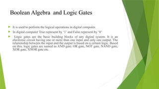 Boolean Algebra and Logic Gates
 It is used to perform the logical operations in digital computer.
 In digital computer True represent by ‘1’ and False represent by ‘0’
 Logic gates are the basic building blocks of any digital system. It is an
electronic circuit having one or more than one input and only one output. The
relationship between the input and the output is based on a certain logic. Based
on this, logic gates are named as AND gate, OR gate, NOT gate, NAND gate,
XOR gate, XNOR gate etc.
 
