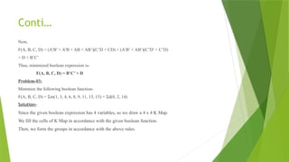 Conti…
Now,
F(A, B, C, D) = (A’B’ + A’B + AB + AB’)(C’D + CD) + (A’B’ + AB’)(C’D’ + C’D)
= D + B’C’
Thus, minimized boolean expression is-
F(A, B, C, D) = B’C’ + D
Problem-03:
Minimize the following boolean function-
F(A, B, C, D) = Σm(1, 3, 4, 6, 8, 9, 11, 13, 15) + Σd(0, 2, 14)
Solution-
Since the given boolean expression has 4 variables, so we draw a 4 x 4 K Map.
We fill the cells of K Map in accordance with the given boolean function.
Then, we form the groups in accordance with the above rules.
 