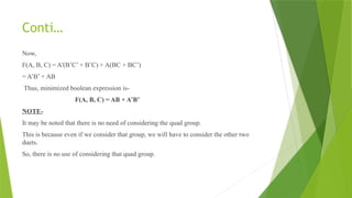 Conti…
Now,
F(A, B, C) = A'(B’C’ + B’C) + A(BC + BC’)
= A’B’ + AB
Thus, minimized boolean expression is-
F(A, B, C) = AB + A’B’
NOTE-
It may be noted that there is no need of considering the quad group.
This is because even if we consider that group, we will have to consider the other two
duets.
So, there is no use of considering that quad group.
 
