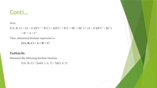 Conti…
Now,
F(A, B, C) = (A + A’)(B’C’ + B’C) + A(B’C’ + B’C + BC + BC’) + (A + A’)(B’C’ + BC’)
= B’ + A + C’
Thus, minimized boolean expression is-
F(A, B, C) = A + B’ + C’
Problem-06:
Minimize the following boolean function-
F(A, B, C) = Σm(0, 1, 6, 7) + Σd(3, 4, 5)
 