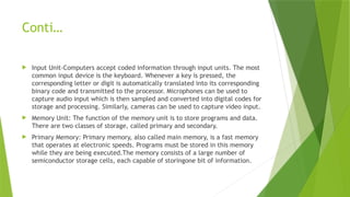 Conti…
 Input Unit-Computers accept coded information through input units. The most
common input device is the keyboard. Whenever a key is pressed, the
corresponding letter or digit is automatically translated into its corresponding
binary code and transmitted to the processor. Microphones can be used to
capture audio input which is then sampled and converted into digital codes for
storage and processing. Similarly, cameras can be used to capture video input.
 Memory Unit: The function of the memory unit is to store programs and data.
There are two classes of storage, called primary and secondary.
 Primary Memory: Primary memory, also called main memory, is a fast memory
that operates at electronic speeds. Programs must be stored in this memory
while they are being executed.The memory consists of a large number of
semiconductor storage cells, each capable of storingone bit of information.
 