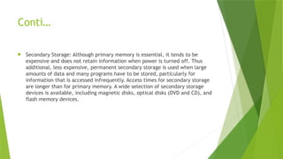 Conti…
 Secondary Storage: Although primary memory is essential, it tends to be
expensive and does not retain information when power is turned off. Thus
additional, less expensive, permanent secondary storage is used when large
amounts of data and many programs have to be stored, particularly for
information that is accessed infrequently. Access times for secondary storage
are longer than for primary memory. A wide selection of secondary storage
devices is available, including magnetic disks, optical disks (DVD and CD), and
flash memory devices.
 