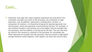 Conti…
 Arithmetic and Logic Unit: Most computer operations are executed in the
arithmetic and logic unit (ALU) of the processor. Any arithmetic or logic
operation, such as addition, subtraction, multiplication, division, or
comparison of numbers, is initiated by bringing the required operands into
the processor, where the operation is performed by the ALU. For example, if
two numbers located in the memory are to be added, they are brought into
the processor, and the addition is carried out by the ALU. The sum may then
be stored in the memory or retained in the processor for immediate use.
When operands are brought into the processor, they are stored in high-speed
storage elements called registers. Each register can store one word of data.
 